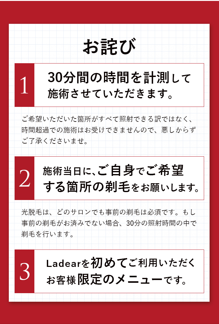30分間の時間を計測して施術させていただきます。施術箇所はご自身で事前の剃毛をお願いします。初めてのお客様限定のメニューです。